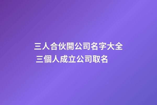 三人合伙開公司名字大全 三個人成立公司取名
